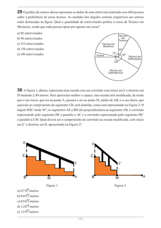 [ 15 ]
29 O gráfico de setores abaixo apresenta os dados de uma entrevista realizada com 480 pessoas
sobre a preferência de curso técnico. As medidas dos ângulos centrais respectivos aos setores
estão destacadas na figura. Qual a quantidade de entrevistados prefere o curso de Técnico em
Mecânica, sendo que cada pessoa optou por apenas um curso?
a) 88 entrevistados
b) 96 entrevistados
c) 112 entrevistados
d) 136 entrevistados
e) 140 entrevistados
Técnico em
Mecânica
Outros
30°
72°
150°
90°
Técnico em
Eletrotécnica
Técnico em
Edificações
Técnico
em
Turismo
30 A Figura 1, abaixo, representa uma escada com um corrimão com início em E e término em
D medindo 2,40 metros. Para aproveitar melhor o espaço, esta escada será modificada, de modo
que o seu início, que era no ponto A, passará a ser no ponto M, médio de AB, e a sua altura, que
equivale ao comprimento do segmento CD, será mantida, como está representado na Figura 2. O
ângulo BÂC mede 30°, os segmentos AE e BD são perpendiculares ao segmento AB, o corrimão
representado pelo segmento DE é paralelo a AC e o corrimão representado pelo segmento DE’
é paralelo à CM. Qual deverá ser o comprimento do corrimão na escada modificada, com início
em E’ e término em D, apresentado na Figura 2?
			 Figura 1						 Figura 2
a) 0,7 3 metros
b) 0,6 3 metros
c) 0,9 3 metros
d) 1,2 3 metros
e) 1,5 3 metros
 