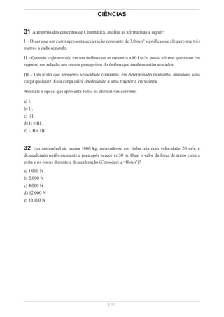 [ 16 ]
CIÊNCIAS
31 A respeito dos conceitos de Cinemática, analise as afirmativas a seguir:
I – Dizer que um carro apresenta aceleração constante de 3,0 m/s² significa que ele percorre três
metros a cada segundo.
II – Quando viajo sentado em um ônibus que se encontra a 80 km/h, posso afirmar que estou em
repouso em relação aos outros passageiros do ônibus que também estão sentados.
III – Um avião que apresenta velocidade constante, em determinado momento, abandona uma
carga qualquer. Essa carga cairá obedecendo a uma trajetória curvilínea.
Assinale a opção que apresenta todas as afirmativas corretas:
a) I.
b) II.
c) III.
d) II e III.
e) I, II e III.
32 Um automóvel de massa 1000 kg, movendo-se em linha reta com velocidade 20 m/s, é
desacelerado uniformemente e para após percorrer 50 m. Qual o valor da força de atrito entre a
pista e os pneus durante a desaceleração (Considere g=10m/s2
)?
a) 1.000 N
b) 2.000 N
c) 4.000 N
d) 12.000 N
e) 10.000 N
 