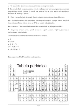 [ 17 ]
[ 17 ]
33 A respeito dos fenômenos térmicos, analise as afirmações a seguir.
I – Um carro fechado estacionado na rua exposto à radiação solar tem sua temperatura aumentada
ao absorver a energia radiante. A energia que atinge o teto do carro penetra nele através do
fenômeno de irradiação térmica.
II – Calor é a transferência de energia térmica entre corpos com temperaturas diferentes.
III – O conceito de calor está relacionado com a sensação térmica, ou seja, um dia em que a
temperatura ambiente está em torno de 40º C, há um alto índice de calor.
IV – Condução, Convecção e Irradiação Térmicas são formas de propagação do calor.
V – As paredes internas de uma garrafa térmica são espelhadas com o objetivo de reduzir as
trocas de calor por condução.
Assinale a opção que apresenta todas as afirmativas corretas:
a) II.
b) II e IV .
c) II, III e IV.
d) II, III, IV e V.
e) I, II, III, IV e V.
Para as questões 34 e 35, considere a tabela abaixo.
Li
3
[6,938 - 6,997]
número atômico
símbolo químico
nome
peso atômico (ou número de massa do isótopo mais estável)
Tabela periódica
www.tabelaperiodica.org
Licença de uso Creative Commons By-NC-SA 4.0 - Use somente para fins educacionais
Caso encontre algum erro favor avisar pelo mail luisbrudna@gmail.com
Versão IUPAC (pt-br) com 5 algarismos significativos, baseada em DOI:10.1515/pac-2015-0305 - atualizada em 27 de março de 2017
1
2
3 4 5 6 7 8 9 10 11 12
13 14 15 16 17
18
29
28
27
26
25
24
23
22
21
20
19 36
35
34
33
32
31
30
12
4
11
3
1 2
5 6 7 8 9 10
13 14 15 16 17 18
37 38 39 40 41 42 43 44 45 46 47 48 49 50 51 52 53 54
55
87
56
88
57 a 71
89 a 103
72 73 74 75 76 77 78 79 80 81 82 83 84 85 86
118
104 105 106 107 108 109 110 111 112 113 114 115 116 117
57 58 59 60 61 62 63 64 65 66 67 68 69 70 71
89 90 91 92 93 94 95 96 97 98 99 100 101 102 103
Og
Kr
Br
Se
As
Ge
Ga
Al Si P S Cl Ar
B C N O F Ne
He
Zn
Hg Tl Pb Bi Po At Rn
Cn Nh Fl Mc Lv Ts
Cd In Sn Sb Te I Xe
Tb
Bk
Dy
Cf
Ho
Es
Er
Fm
Tm
Md
Yb
No
Lu
Lr
Cu
Ni
Co
Fe
Mn
Cr
V
Ti
Zr
Hf Ta W Re Os Ir Pt Au
Rf Db Sg Bh Hs Mt Ds Rg
Nb Mo Tc Ru Rh Pd Ag
La
Ac
Ce
Th
Pr
Pa
Nd
U
Pm
Np
Sm
Pu
Eu
Am
Gd
Cm
Sc
Ca
Mg
Be
K
Na
Li
H
Rb
Cs
Fr
Sr
Ba
Ra
Y
berílio
lítio
hidrogênio
cálcio
magnésio
potássio
sódio
rubídio
césio
frâncio
estrôncio
bário
rádio
crômio
vanádio
titânio
escândio
ítrio zircônio
háfnio tântalo tungstênio
rutherfórdio dúbnio seabórgio
nióbio molibdênio
lítio
ferro
manganês
rênio ósmio
bóhrio hássio
tecnécio rutênio
cobre
níquel
cobalto zinco
irídio platina ouro mercúrio
meitnério darmstádtio roentgênio copernício
ródio paládio prata cádmio
oganessônio
criptônio
bromo
selênio
arsênio
germânio
gálio
alumínio silício fósforo enxofre cloro argônio
boro carbono nitrogênio oxigênio flúor neônio
hélio
tálio chumbo bismuto polônio astato radônio
nihônio fleróvio moscóvio livermório tenessino
índio estanho antimônio telúrio iodo xenônio
actínio tório protactínio urânio netúnio plutônio amerício cúrio berquélio califórnio einstênio férmio mendelévio nobélio laurêncio
lantânio cério praseodímio neodímio promécio samário európio gadolínio térbio disprósio hólmio érbio túlio itérbio lutécio
63,546(3)
58,693
58,933
55,845(2)
54,938
51,996
50,942
47,867
44,956
40,078(4)
24,305
9,0122
39,098
22,990
6,94
1,008
83,798(2)
79,904
78,971(8)
69,723
26,982 28,085 30,974 32,06 35,45 39,948
10,81 12,011 14,007 15,999 18,998 20,180
4,0026
65,38(2)
85,468
132,91
[223]
87,62
137,33
[226]
88,906 91,224(2)
178,49(2) 180,95 183,84 186,21 190,23(3) 192,22 195,08 196,97 200,59 204,38
[267] [268] [269] [270] [269] [278] [281] [281] [285] [286]
92,906 95,95 [98] 101,07(2) 102,91 106,42 107,87 112,41 114,82
[294]
74,922
72,630(8)
207,2 208,98 [209] [210] [222]
[289] [288] [293] [294]
118,71 121,76 127,60(3) 126,90 131,29
138,91 140,12 140,91 144,24 [145] 150,36(2) 151,96 157,25(3) 158,93 162,50 164,93 167,26 168,93 173,05 174,97
[227] 232,04 231,04 238,03 [237] [244] [243] [247] [247] [251] [252] [257] [258] [259] [262]
 