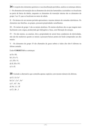 [ 18 ]
34 A respeito dos elementos químicos e sua classificação periódica, analise as sentenças abaixo.
I – Os elementos de transição são os elementos da série dos lantanídios e actinídios e se localizam
na parte de baixo da tabela, enquanto os elementos de transição interna são os elementos do
grupo 3 ao 12, que se localizam no meio da tabela.
II – Os átomos de um mesmo período apresentam o mesmo número de camadas eletrônicas. Os
elementos nas famílias, ou grupos, possuem propriedades semelhantes.
III – Os metais do grupo 1 são os metais alcalinos. Os metais alcalinos são os que reagem mais
facilmente com a água, produzindo gás hidrogênio e base, com liberação de energia.
IV – Os não metais, ou ametais, têm a propriedade de serem bons condutores de eletricidade,
não são tão maleáveis quanto os metais e possuem baixos pontos de fusão comparados aos dos
metais.
V – Os elementos do grupo 18 são chamados de gases nobres e todos eles têm 8 elétrons na
última camada.
Estão CORRETAS as sentenças:
a) II e III;
b) I, II e V;
c) I, III e V;
d) II, III e IV;
e) I e II.
35 Assinale a alternativa que contenha apenas espécies com mesmo número de elétrons.
a) Cl-
, S, Cu2+
b) Ca2+
, Cu2+
, Fe2+
c) F-
, Al3+
, Ne
d) Na+
, Li+
, H+
e) Cl-
, Br-
, I-
 
