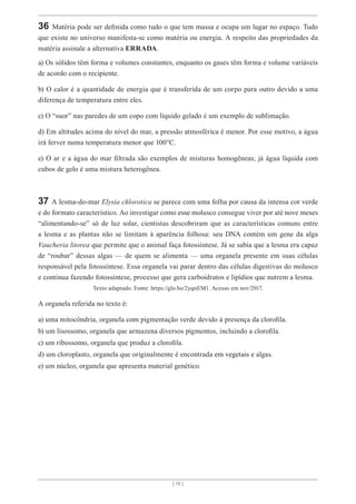 [ 19 ]
36 Matéria pode ser definida como tudo o que tem massa e ocupa um lugar no espaço. Tudo
que existe no universo manifesta-se como matéria ou energia. A respeito das propriedades da
matéria assinale a alternativa ERRADA.
a) Os sólidos têm forma e volumes constantes, enquanto os gases têm forma e volume variáveis
de acordo com o recipiente.
b) O calor é a quantidade de energia que é transferida de um corpo para outro devido a uma
diferença de temperatura entre eles.
c) O “suor” nas paredes de um copo com líquido gelado é um exemplo de sublimação.
d) Em altitudes acima do nível do mar, a pressão atmosférica é menor. Por esse motivo, a água
irá ferver numa temperatura menor que 100°C.
e) O ar e a água do mar filtrada são exemplos de misturas homogêneas; já água líquida com
cubos de gelo é uma mistura heterogênea.
37 A lesma-do-mar Elysia chlorotica se parece com uma folha por causa da intensa cor verde
e do formato característico. Ao investigar como esse molusco consegue viver por até nove meses
“alimentando-se” só de luz solar, cientistas descobriram que as características comuns entre
a lesma e as plantas não se limitam à aparência folhosa: seu DNA contém um gene da alga
Vaucheria litorea que permite que o animal faça fotossíntese. Já se sabia que a lesma era capaz
de “roubar” dessas algas — de quem se alimenta — uma organela presente em suas células
responsável pela fotossíntese. Essa organela vai parar dentro das células digestivas do molusco
e continua fazendo fotossíntese, processo que gera carboidratos e lipídios que nutrem a lesma.
Texto adaptado. Fonte: https://glo.bo/2yqnEM1. Acesso em nov/2017.
A organela referida no texto é:
a) uma mitocôndria, organela com pigmentação verde devido à presença da clorofila.
b) um lisossomo, organela que armazena diversos pigmentos, incluindo a clorofila.
c) um ribossomo, organela que produz a clorofila.
d) um cloroplasto, organela que originalmente é encontrada em vegetais e algas.
e) um núcleo, organela que apresenta material genético.
 