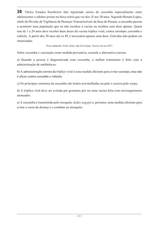 [ 20 ]
38 Vários Estados brasileiros têm registrado surtos de caxumba especialmente entre
adolescentes e adultos jovens na faixa etária que vai dos 15 aos 30 anos. Segundo Renato Lopes,
chefe da Divisão de Vigilância de Doenças Transmissíveis da Sesa do Paraná, a caxumba passou
a acometer uma população que ou não recebeu a vacina ou recebeu uma dose apenas. Quem
tem de 1 a 29 anos deve receber duas doses da vacina tríplice viral, contra sarampo, caxumba e
rubéola. A partir dos 30 anos até os 49, é necessária apenas uma dose. Grávidas não podem ser
imunizadas.
Texto adaptado. Fonte: https://glo.bo/2ztejqx. Acesso em nov/2017.
Sobre caxumba e vacinação como medida preventiva, assinale a alternativa correta:
a) Quando a pessoa é diagnosticada com caxumba, o melhor tratamento é feito com a
administração de antibióticos.
b) A administração correta da tríplice viral é uma medida eficiente para evitar sarampo, mas não
é eficaz contra caxumba e rubéola.
c) Os principais sintomas da caxumba são lesões avermelhadas na pele e coceira pelo corpo.
d) A tríplice viral deve ser evitada por gestantes por ser uma vacina feita com microrganismos
atenuados.
e) A caxumba é transmitida pelo mosquito Aedes aegypti e, portanto, uma medida eficiente para
evitar o surto da doença é o combate ao mosquito.
 