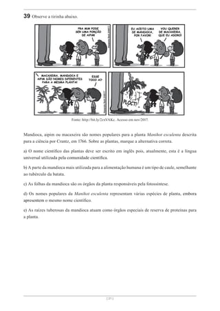 [ 21 ]
39 Observe a tirinha abaixo.
Fonte: http://bit.ly/2zxVAKc. Acesso em nov/2017.
Mandioca, aipim ou macaxeira são nomes populares para a planta Manihot esculenta descrita
para a ciência por Crantz, em 1766. Sobre as plantas, marque a alternativa correta.
a) O nome científico das plantas deve ser escrito em inglês pois, atualmente, esta é a língua
universal utilizada pela comunidade científica.
b) A parte da mandioca mais utilizada para a alimentação humana é um tipo de caule, semelhante
ao tubérculo da batata.
c) As folhas da mandioca são os órgãos da planta responsáveis pela fotossíntese.
d) Os nomes populares da Manihot esculenta representam várias espécies de planta, embora
apresentem o mesmo nome científico.
e) As raízes tuberosas da mandioca atuam como órgãos especiais de reserva de proteínas para
a planta.
 