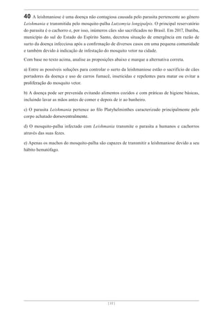 [ 22 ]
40 A leishmaniose é uma doença não contagiosa causada pelo parasita pertencente ao gênero
Leishmania e transmitida pelo mosquito-palha Lutzomyia longipalpis. O principal reservatório
do parasita é o cachorro e, por isso, inúmeros cães são sacrificados no Brasil. Em 2017, Ibatiba,
município do sul do Estado do Espírito Santo, decretou situação de emergência em razão de
surto da doença infecciosa após a confirmação de diversos casos em uma pequena comunidade
e também devido à indicação de infestação do mosquito vetor na cidade.
Com base no texto acima, analise as proposições abaixo e marque a alternativa correta.
a) Entre as possíveis soluções para controlar o surto da leishmaniose estão o sacrifício de cães
portadores da doença e uso de carros fumacê, inseticidas e repelentes para matar ou evitar a
proliferação do mosquito vetor.
b) A doença pode ser prevenida evitando alimentos cozidos e com práticas de higiene básicas,
incluindo lavar as mãos antes de comer e depois de ir ao banheiro.
c) O parasita Leishmania pertence ao filo Platyhelminthes caracterizado principalmente pelo
corpo achatado dorsoventralmente.
d) O mosquito-palha infectado com Leishmania transmite o parasita a humanos e cachorros
através das suas fezes.
e) Apenas os machos do mosquito-palha são capazes de transmitir a leishmaniose devido a seu
hábito hematófago.
 