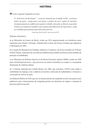 [ 23 ]
[ 23 ]
HISTÓRIA
41 Leia o seguinte fragmento de texto:
O “ministério da Revolução” - como foi chamado por Lindolfo Collor, o primeiro
titular da pasta - surgiu para concretizar o projeto do novo regime de interferir
sistematicamente no conflito entre capital e trabalho. Até então, no Brasil, as questões
relativas ao mundo do trabalho eram tratadas pelo Ministério da Agricultura, sendo
na realidade praticamente ignoradas pelo governo.
Fonte: http://bit.ly/2itn22t. Acesso em out 2017.
Podemos relacioná-lo
a) ao Ministério da Guerra do Brasil, criado em 1815, proporcionando aos brasileiros maior
autonomia com relação a Portugal, estabelecendo as bases das Forças Armadas que golpearam
a Monarquia em 1889;
b) à criação do Ministério do Trabalho, Indústria e Comércio, em 26 de novembro de 1930 por
Getúlio Vargas, como parte de sua reforma trabalhista que também instituiria outras medidas de
proteção ao trabalhador;
c) ao Ministerio da Reforma Agrária ou do Desenvolvimento Agrário (MDA), criado em 1999
para a distribuição de terras, o que provocou um retorno sistemático ao campo e a consequente
diminuição da violência urbana;
d) à reforma realizada por Castello Branco em 1966, que concebeu o FGTS como opção à
estabilidade de emprego, com o objetivo de facilitar a demissão de trabalhadores e financiar a
construção de imóveis no país;
e) à Reforma Politica de 2016, que teve no financiamento de campanha um dos seus pontos mais
polêmicos, pois o financiamento de campanha permite aos detentores de capital o comando do
processo politico nacional.
 