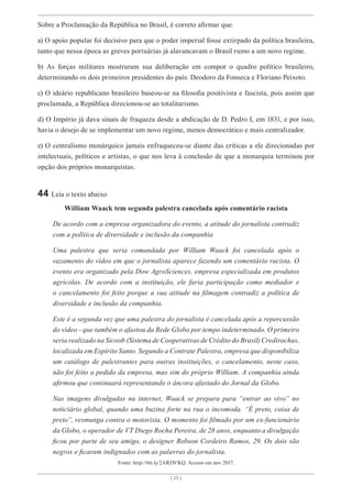 [ 25 ]
Sobre a Proclamação da República no Brasil, é correto afirmar que:
a) O apoio popular foi decisivo para que o poder imperial fosse extirpado da política brasileira,
tanto que nessa época as greves portuárias já alavancavam o Brasil rumo a um novo regime.
b) As forças militares mostraram sua deliberação em compor o quadro político brasileiro,
determinando os dois primeiros presidentes do país: Deodoro da Fonseca e Floriano Peixoto.
c) O ideário republicano brasileiro baseou-se na filosofia positivista e fascista, pois assim que
proclamada, a República direcionou-se ao totalitarismo.
d) O Império já dava sinais de fraqueza desde a abdicação de D. Pedro I, em 1831, e por isso,
havia o desejo de se implementar um novo regime, menos democrático e mais centralizador.
e) O centralismo monárquico jamais enfraqueceu-se diante das críticas a ele direcionadas por
intelectuais, políticos e artistas, o que nos leva à conclusão de que a monarquia terminou por
opção dos próprios monarquistas.
44 Leia o texto abaixo
William Waack tem segunda palestra cancelada após comentário racista
De acordo com a empresa organizadora do evento, a atitude do jornalista contradiz
com a política de diversidade e inclusão da companhia
Uma palestra que seria comandada por William Waack foi cancelada após o
vazamento do vídeo em que o jornalista aparece fazendo um comentário racista. O
evento era organizado pela Dow AgroSciences, empresa especializada em produtos
agrícolas. De acordo com a instituição, ele faria participação como mediador e
o cancelamento foi feito porque a sua atitude na filmagem contradiz a política de
diversidade e inclusão da companhia.
Este é a segunda vez que uma palestra do jornalista é cancelada após a repercussão
do vídeo - que também o afastou da Rede Globo por tempo indeterminado. O primeiro
seria realizado na Sicoob (Sistema de Cooperativas de Crédito do Brasil) Credirochas,
localizada em Espírito Santo. Segundo a Contrate Palestra, empresa que disponibiliza
um catálogo de palestrantes para outras instituições, o cancelamento, neste caso,
não foi feito a pedido da empresa, mas sim do próprio William. A companhia ainda
afirmou que continuará representando o âncora afastado do Jornal da Globo.
Nas imagens divulgadas na internet, Waack se prepara para “entrar ao vivo” no
noticiário global, quando uma buzina forte na rua o incomoda. “É preto, coisa de
preto”, resmunga contra o motorista. O momento foi filmado por um ex-funcionário
da Globo, o operador de VT Diego Rocha Pereira, de 28 anos, enquanto a divulgação
ficou por parte de seu amigo, o designer Robson Cordeiro Ramos, 29. Os dois são
negros e ficaram indignados com as palavras do jornalista.
Fonte: http://bit.ly/2ARDVKQ. Acesso em nov 2017.
 