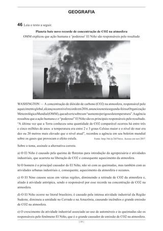 [ 28 ]
[ 28 ]
GEOGRAFIA
46 Leia o texto a seguir.
Planeta bate novo recorde de concentração de CO2 na atmosfera
OMM explicou que ação humana e ‘poderoso’ El Niño são responsáveis pelo resultado
WASHINGTON — A concentração de dióxido de carbono (CO2) na atmosfera, responsável pelo
aquecimentoglobal,alcançouumnívelrecordeem2016,anunciounestasegunda-feiraaOrganização
MeteorológicaMundial(OMM),queadvertesobreum“aumentoperigosodatemperatura”.Aagência
ressaltou que a ação humana e o “poderoso” El Niño são os principais responsáveis pelo resultado.
“A última vez que a Terra conheceu uma quantidade de CO2 comparável ocorreu há entre três
e cinco milhões de anos: a temperatura era entre 2 e 3 graus Celsius maior e o nível do mar era
dez ou 20 metros mais elevado que o nível atual”, recordou a agência em seu boletim mundial
sobre os gases que provocam o efeito estufa. Fonte: http://bit.ly/2iO7ntxx. Acesso em nov/2017.
Sobre o tema, assinale a alternativa correta.
a) O El Niño é causado pela queima de florestas para introdução da agropecuária e atividades
industriais, que acarreta na liberação de CO2 e consequente aquecimento da atmosfera.
b) O homem é o principal causador do El Niño, não só com as queimadas, mas também com as
atividades urbanas industriais e, consequente, aquecimento da atmosfera e oceanos.
c) O El Nino causou secas em várias regiões, diminuindo a retirada de CO2 da atmosfera e,
aliado à atividade antrópica, sendo o responsável por esse recorde na concentração de CO2 na
atmosfera.
d) O El Niño ocorre no litoral brasileiro, é causado pela intensa atividade industrial da Região
Sudeste, diminuiu a umidade no Cerrado e na Amazônia, causando incêndios e grande emissão
de CO2 na atmosfera.
e) O crescimento da atividade industrial associado ao uso de automóveis e às queimadas são os
responsáveis pelo fenômeno El Niño, que é o grande causador de emissão de CO2 na atmosfera.
 