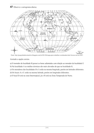 [ 29 ]
47 Observe o cartograma abaixo.
Fonte: http://geografandocomachris.blogspot.com.br/2011/06/mapa-para-trabalhar-coordenadas.html Acesso em nov/2017.
Assinale a opção correta.
a) O morador da localidade B possui as horas adiantadas com relação ao morador da localidade F.
b) Na localidade A as médias térmicas são mais elevadas do que na localidade G.
c) Os moradores das localidades H e I estão na mesma longitude, porém em latitudes diferentes.
d) Os locais A e C estão na mesma latitude, porém em longitudes diferentes.
e) O local D está na zona Intertropical, já o H está na Zona Temperada do Norte.
 