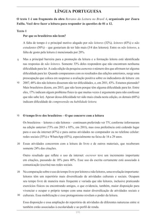 [ 3 ]
[ 3 ]
LÍNGUA PORTUGUESA
O texto 1 é um fragmento da obra Retratos da Leitura no Brasil 4, organizado por Zoara
Failla. Você deve fazer a leitura para responder às questões de 01 a 12.
Texto 1
Por que os brasileiros não leem?
A falta de tempo é o principal motivo alegado por não leitores (32%), leitores (43%) e não
estudantes (50%) – que gostariam de ter lido mais (3/4 dos leitores). Entre os não leitores, a
falta de gosto pela leitura é mencionada por 28%.
Mas a principal barreira para a promoção da leitura e a formação leitora está identificada
nas respostas de não leitores. Somente 33% deles respondem que não encontram nenhuma
dificuldade para ler. A cada edição da pesquisa aumenta o número dos que afirmam ter alguma
dificuldade para ler. Quando comparamos com os resultados das edições anteriores, surge uma
preocupação que coloca em suspenso a avaliação positiva sobre os indicadores de leitura: em
2007, 48% dos não leitores disseram não ter dificuldades, e, em 2011, 43%. Estamos piorando?
Mais brasileiros dizem, em 2015, que não leem porque têm alguma dificuldade para ler. Entre
eles, 17% indicam algum problema físico (o que muitas vezes é argumento para não confessar
que não sabe ler). Apesar dessa dificuldade ter sido mais citada nesta edição, os demais (60%)
indicam dificuldade de compreensão ou habilidade leitora.
O tempo livre dos brasileiros – O que concorre com a leitura
Os brasileiros – leitores e não leitores – continuam preferindo ver TV, conforme informaram
na edição anterior (73% em 2015 e 85%, em 2011), mas essa preferência está cedendo lugar
para o uso da internet (47%) e para outras atividades no computador ou no telefone celular:
redes sociais (35%) e WhatsApp (43%), especialmente na faixa de 14 a 29 anos.
Essas atividades concorrem com a leitura do livro e de outros materiais, que receberam
somente 24% das citações.
Outro resultado que reflete o uso da internet: escrever teve um incremento importante
em citações, passando de 18% para 40%. Esse uso da escrita certamente está associado à
comunicação (escrita) nas redes sociais.
Nacomparaçãosobreousodotempolivreporleitoresenãoleitores,umarevelaçãoimportante:
leitores têm um repertório mais diversificado de atividades culturais e sociais. Ocupam
seu tempo livre de maneira mais frequente e variada que não leitores, inclusive praticando
exercícios físicos ou encontrando amigos, o que evidencia, também, maior disposição para
vivenciar e ocupar o próprio tempo com uma maior diversificação de atividades sociais e
culturais. Essa mobilização e esse protagonismo revelam o poder da leitura.
Essa disposição e essa ampliação do repertório de atividades de diferentes naturezas entre si
também estão associadas à escolaridade e ao perfil de renda.
5
10
15
20
25
30
 