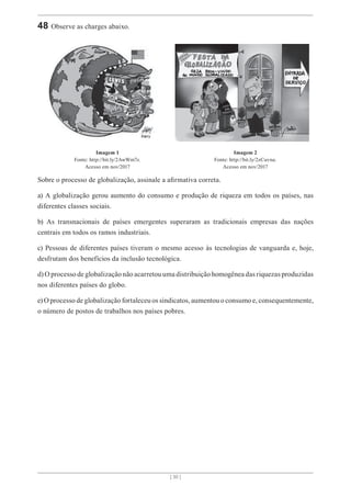 [ 30 ]
48 Observe as charges abaixo.
Imagem 1
Fonte: http://bit.ly/2AwWm7z.
Acesso em nov/2017
Imagem 2
Fonte: http://bit.ly/2zCuvna.
Acesso em nov/2017
Sobre o processo de globalização, assinale a afirmativa correta.
a) A globalização gerou aumento do consumo e produção de riqueza em todos os países, nas
diferentes classes sociais.
b) As transnacionais de países emergentes superaram as tradicionais empresas das nações
centrais em todos os ramos industriais.
c) Pessoas de diferentes países tiveram o mesmo acesso às tecnologias de vanguarda e, hoje,
desfrutam dos benefícios da inclusão tecnológica.
d) O processo de globalização não acarretou uma distribuição homogênea das riquezas produzidas
nos diferentes países do globo.
e) O processo de globalização fortaleceu os sindicatos, aumentou o consumo e, consequentemente,
o número de postos de trabalhos nos países pobres.
 