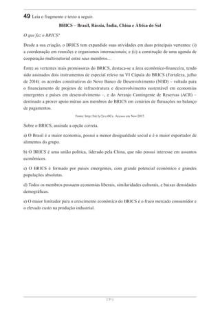 [ 31 ]
49 Leia o fragmento e texto a seguir.
BRICS – Brasil, Rússia, Índia, China e África do Sul
O que faz o BRICS?
Desde a sua criação, o BRICS tem expandido suas atividades em duas principais vertentes: (i)
a coordenação em reuniões e organismos internacionais; e (ii) a construção de uma agenda de
cooperação multissetorial entre seus membros…
Entre as vertentes mais promissoras do BRICS, destaca-se a área econômico-financeira, tendo
sido assinados dois instrumentos de especial relevo na VI Cúpula do BRICS (Fortaleza, julho
de 2014): os acordos constitutivos do Novo Banco de Desenvolvimento (NBD) – voltado para
o financiamento de projetos de infraestrutura e desenvolvimento sustentável em economias
emergentes e países em desenvolvimento –, e do Arranjo Contingente de Reservas (ACR) –
destinado a prover apoio mútuo aos membros do BRICS em cenários de flutuações no balanço
de pagamentos.
Fonte: http://bit.ly/2zvz0Ce. Acesso em Nov/2017.
Sobre o BRICS, assinale a opção correta.
a) O Brasil é a maior economia, possui a menor desigualdade social e é o maior exportador de
alimentos do grupo.
b) O BRICS é uma união política, liderado pela China, que não possui interesse em assuntos
econômicos.
c) O BRICS é formado por países emergentes, com grande potencial econômico e grandes
populações absolutas.
d) Todos os membros possuem economias liberais, similaridades culturais, e baixas densidades
demográficas.
e) O maior limitador para o crescimento econômico do BRICS é o fraco mercado consumidor e
o elevado custo na produção industrial.
 