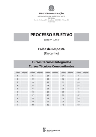 Questão Resposta
1
2
3
4
5
6
7
8
9
10
Questão Resposta
11
12
13
14
15
16
17
18
19
20
Questão Resposta
21
22
23
24
25
26
27
28
29
30
Questão Resposta
31
32
33
34
35
36
37
38
39
40
Questão Resposta
41
42
43
44
45
46
47
48
49
50
Folha de Resposta
(Rascunho)
MINISTÉRIO DA EDUCAÇÃO
INSTITUTO FEDERAL DO ESPÍRITO SANTO
REITORIA
Avenida Rio Branco, 50 – Santa Lúcia – 29056-255 – Vitória – ES
27 3357-7500
PROCESSO SELETIVO
Edital nº 1/2018
Cursos Técnicos Integrados
Cursos Técnicos Concomitantes
 