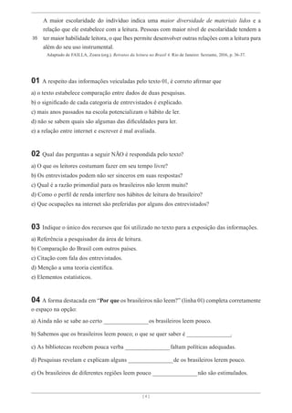 [ 4 ]
A maior escolaridade do indivíduo indica uma maior diversidade de materiais lidos e a
relação que ele estabelece com a leitura. Pessoas com maior nível de escolaridade tendem a
ter maior habilidade leitora, o que lhes permite desenvolver outras relações com a leitura para
além do seu uso instrumental.
35
Adaptado de FAILLA, Zoara (org.). Retratos da leitura no Brasil 4. Rio de Janeiro: Sextante, 2016, p. 36-37.
01 A respeito das informações veiculadas pelo texto 01, é correto afirmar que
a) o texto estabelece comparação entre dados de duas pesquisas.
b) o significado de cada categoria de entrevistados é explicado.
c) mais anos passados na escola potencializam o hábito de ler.
d) não se sabem quais são algumas das dificuldades para ler.
e) a relação entre internet e escrever é mal avaliada.
02 Qual das perguntas a seguir NÃO é respondida pelo texto?
a) O que os leitores costumam fazer em seu tempo livre?
b) Os entrevistados podem não ser sinceros em suas respostas?
c) Qual é a razão primordial para os brasileiros não lerem muito?
d) Como o perfil de renda interfere nos hábitos de leitura do brasileiro?
e) Que ocupações na internet são preferidas por alguns dos entrevistados?
03 Indique o único dos recursos que foi utilizado no texto para a exposição das informações.
a) Referência a pesquisador da área de leitura.
b) Comparação do Brasil com outros países.
c) Citação com fala dos entrevistados.
d) Menção a uma teoria científica.
e) Elementos estatísticos.
04 A forma destacada em “Por que os brasileiros não leem?” (linha 01) completa corretamente
o espaço na opção:
a) Ainda não se sabe ao certo ____________________os brasileiros leem pouco.
b) Sabemos que os brasileiros leem pouco; o que se quer saber é ____________________
.
c) As bibliotecas recebem pouca verba ____________________faltam políticas adequadas.
d) Pesquisas revelam e explicam alguns ____________________de os brasileiros lerem pouco.
e) Os brasileiros de diferentes regiões leem pouco ____________________não são estimulados.
 