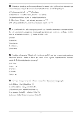 [ 6 ]
08 Ainda com relação ao trecho da questão anterior, aponte entre as alternativas aquela em que
a reescrita segue as regras de concordância verbal da norma-padrão do português.
a) Continuam preferindo ver TV o brasileiro.
b) Preferem ver TV os brasileiros, leitores e não leitores.
c) Continua preferindo ver TV os leitores e não leitores.
d) O brasileiro – leitores e não leitores – preferem ver TV.
e) Os leitores e não leitores, como todo brasileiro, prefere ver TV.
09 A ideia introduzida pelo emprego de quando em “Quando comparamos com os resultados
das edições anteriores, surge uma preocupação que coloca em suspenso a avaliação positiva
sobre os indicadores de leitura [...]”, linhas 08 e 09, é a de
a) tempo.
b) oposição.
c) proporção.
d) conclusão.
e) finalidade.
10 Considere o fragmento “Mais brasileiros dizem, em 2015, que não leem porque têm alguma
dificuldade para ler.” (linha 11). Quais dos verbos abaixo seguem, respectivamente, o mesmo
padrão de flexão dos destacados no trecho?
a) vir e dar.
b) crer e ver.
c) ver e vir.
d) ser e vir.
e) crer e ser.
11 Marque o item que apresenta palavras com a sílaba tônica na mesma posição.
a) nível (linha 34) e físicos (linha 28)
b) confessar (linha 12) e perfil (linha 33)
c) receberam (linha 20) e sociais (linha 29)
d) incremento (linha 22) e relações (linha 35)
e) disseram (linha 10) e compreensão (linha 14)
 