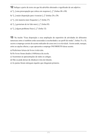 [ 7 ]
12 Indique a parte do texto em que há advérbio alterando o significado de um adjetivo.
a) “[...] uma preocupação que coloca em suspenso [...]” (linhas 08 e 09)
b) “[...] maior disposição para vivenciar [...]” (linhas 28 e 29)
c) “[...] de maneira mais frequente [...]” (linha 27)
d) “[...] gostariam de ter lido mais [...]” (linha 03)
e) “[...] algum problema físico [...]” (linha 12)
13 No trecho “Essa disposição e essa ampliação do repertório de atividades de diferentes
naturezas entre si também estão associadas à escolaridade e ao perfil de renda.”, linhas 31 e 32,
ocorre o emprego correto do acento indicador de crase em à escolaridade. Assim sendo, marque,
entre as opções abaixo, a que apresenta o emprego INCORRETO desse acento.
a) Preferimos leitura de livros à televisão.
b) Os livros foram doados à biblioteca da escola.
c) Assistimos às apresentações de todos os colegas.
d) Não se pode deixar de obedecer à leis de trânsito.
e) As pastas foram entregues àqueles que chegaram primeiro.
 
