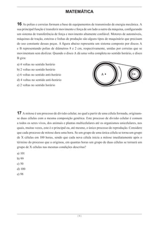 [ 9 ]
[ 9 ]
MATEMÁTICA
16 As polias e correias formam a base de equipamentos de transmissão de energia mecânica. A
sua principal função é transferir movimento e força de um lado a outro da máquina, configurando
um sistema de transferência de força e movimento altamente confiável. Motores de automóveis,
máquinas de tração, esteiras e linhas de produção são alguns tipos de maquinário que precisam
do uso constante dessas peças. A figura abaixo representa um sistema composto por discos A
e B representando polias de diâmetros 8 e 2 cm, respectivamente, unidas por correias que se
movimentam sem deslizar. Quando o disco A dá uma volta completa no sentido horário, o disco
B gira:
a) 4 voltas no sentido horário
b) 2 voltas no sentido horário
c) 6 voltas no sentido anti-horário
d) 4 voltas no sentido anti-horário
e) 2 voltas no sentido horário
17 A mitose é um processo de divisão celular, no qual a partir de uma célula formada, originam-
se duas células com a mesma composição genética. Este processo de divisão celular é comum
a todos os seres vivos, dos animais e plantas multicelulares até os organismos unicelulares, nos
quais, muitas vezes, este é o principal ou, até mesmo, o único processo de reprodução. Considere
que cada processo de mitose dura uma hora. Se um grupo de uma única célula se torna um grupo
de X células em 100 horas, sendo que cada nova célula inicia a mitose imediatamente após o
término do processo que a originou, em quantas horas um grupo de duas células se tornará um
grupo de X células nas mesmas condições descritas?
a) 101
b) 99
c) 50
d) 100
e) 98
 