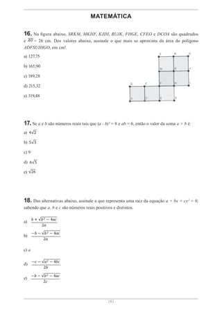 [ 8 ]
MATEMÁTICA
16. Na figura abaixo, SRKM, MKHF, KJIH, RUJK, FHGE, CFEO e DCOA são quadrados
e 𝐴𝑈 = 26 cm. Dos valores abaixo, assinale o que mais se aproxima da área do polígono
ADFSUIHGO, em cm².
a) 127,75
b) 165,90
c) 189,28
d) 215,32
e) 319,48
17. Se a e b são números reais tais que (a - b)² = 8 e ab = 6, então o valor da soma a + b é:
a) 4 2
b) 5 3
c) 9
d) 6 5
e) 26
18. Das alternativas abaixo, assinale a que representa uma raiz da equação a + bx + cx² = 0,
sabendo que a, b e c são números reais positivos e distintos.
a)
𝑏 + 𝑏2 − 4𝑎𝑐
2𝑎
b)
−𝑏 − 𝑏2 − 4𝑎𝑐
2𝑎
c) a
d)
−𝑐 − 𝑎2 − 4𝑏𝑐
2𝑏
e)
−𝑏 − 𝑏2 − 4𝑎𝑐
2𝑐
 