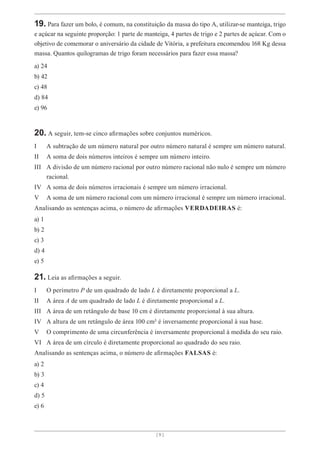 [ 9 ]
19. Para fazer um bolo, é comum, na constituição da massa do tipo A, utilizar-se manteiga, trigo
e açúcar na seguinte proporção: 1 parte de manteiga, 4 partes de trigo e 2 partes de açúcar. Com o
objetivo de comemorar o aniversário da cidade de Vitória, a prefeitura encomendou 168 Kg dessa
massa. Quantos quilogramas de trigo foram necessários para fazer essa massa?
a) 24
b) 42
c) 48
d) 84
e) 96
20. A seguir, tem-se cinco afirmações sobre conjuntos numéricos.
I A subtração de um número natural por outro número natural é sempre um número natural.
II A soma de dois números inteiros é sempre um número inteiro.
III A divisão de um número racional por outro número racional não nulo é sempre um número
racional.
IV A soma de dois números irracionais é sempre um número irracional.
V A soma de um número racional com um número irracional é sempre um número irracional.
Analisando as sentenças acima, o número de afirmações VERDADEIRAS é:
a) 1
b) 2
c) 3
d) 4
e) 5
21. Leia as afirmações a seguir.
I O perímetro P de um quadrado de lado L é diretamente proporcional a L.
II A área A de um quadrado de lado L é diretamente proporcional a L.
III A área de um retângulo de base 10 cm é diretamente proporcional à sua altura.
IV A altura de um retângulo de área 100 cm² é inversamente proporcional à sua base.
V O comprimento de uma circunferência é inversamente proporcional à medida do seu raio.
VI A área de um círculo é diretamente proporcional ao quadrado do seu raio.
Analisando as sentenças acima, o número de afirmações FALSAS é:
a) 2
b) 3
c) 4
d) 5
e) 6
 