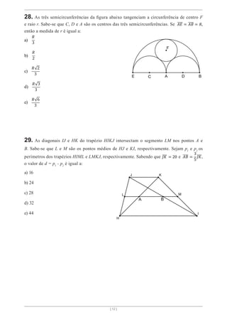[ 12 ]
28. As três semicircunferências da figura abaixo tangenciam a circunferência de centro F
e raio r. Sabe-se que C, D e A são os centros das três semicircunferências. Se 𝐴𝐸 = 𝐴𝐵 = 𝑅,
então a medida de r é igual a:
a)
𝑅
3
b)
𝑅
2
c)
𝑅 2
3
d)
𝑅 3
3
e)
𝑅 6
3
29. As diagonais IJ e HK do trapézio HIKJ intersectam o segmento LM nos pontos A e
B. Sabe-se que L e M são os pontos médios de HJ e KI, respectivamente. Sejam p1
e p2
os
perímetros dos trapézios HIML e LMKJ, respectivamente. Sabendo que 𝐽𝐾 = 20 e 𝐴𝐵 =
3
5
𝐽𝐾,
o valor de d = p1
- p2
é igual a:
a) 16
b) 24
c) 28
d) 32
e) 44
 