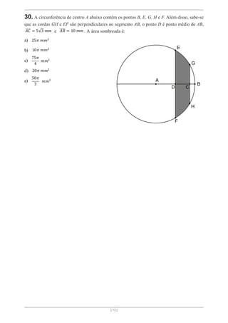 [ 13 ]
30. A circunferência de centro A abaixo contém os pontos B, E, G, H e F. Além disso, sabe-se
que as cordas GH e EF são perpendiculares ao segmento AB, o ponto D é ponto médio de AB,
𝐴𝐶 = 5 3 𝑚𝑚 e 𝐴𝐵 = 10 𝑚𝑚 . A área sombreada é:
a) 25𝜋 𝑚𝑚2
b) 10𝜋 𝑚𝑚2
c)
75𝜋
4
𝑚𝑚2
d) 20𝜋 𝑚𝑚2
e)
50𝜋
3
𝑚𝑚2
 