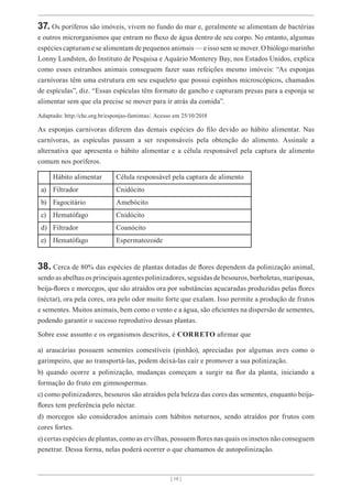 [ 16 ]
37. Os poríferos são imóveis, vivem no fundo do mar e, geralmente se alimentam de bactérias
e outros microrganismos que entram no fluxo de água dentro de seu corpo. No entanto, algumas
espécies capturam e se alimentam de pequenos animais — e isso sem se mover. O biólogo marinho
Lonny Lundsten, do Instituto de Pesquisa e Aquário Monterey Bay, nos Estados Unidos, explica
como esses estranhos animais conseguem fazer suas refeições mesmo imóveis: “As esponjas
carnívoras têm uma estrutura em seu esqueleto que possui espinhos microscópicos, chamados
de espículas”, diz. “Essas espículas têm formato de gancho e capturam presas para a esponja se
alimentar sem que ela precise se mover para ir atrás da comida”.
Adaptado: http://chc.org.br/esponjas-famintas/. Acesso em 25/10/2018
As esponjas carnívoras diferem das demais espécies do filo devido ao hábito alimentar. Nas
carnívoras, as espículas passam a ser responsáveis pela obtenção do alimento. Assinale a
alternativa que apresenta o hábito alimentar e a célula responsável pela captura de alimento
comum nos poríferos.
Hábito alimentar Célula responsável pela captura de alimento
a) Filtrador Cnidócito
b) Fagocitário Amebócito
c) Hematófago Cnidócito
d) Filtrador Coanócito
e) Hematófago Espermatozoide
38. Cerca de 80% das espécies de plantas dotadas de flores dependem da polinização animal,
sendo as abelhas os principais agentes polinizadores, seguidas de besouros, borboletas, mariposas,
beija-flores e morcegos, que são atraídos ora por substâncias açucaradas produzidas pelas flores
(néctar), ora pela cores, ora pelo odor muito forte que exalam. Isso permite a produção de frutos
e sementes. Muitos animais, bem como o vento e a água, são eficientes na dispersão de sementes,
podendo garantir o sucesso reprodutivo dessas plantas.
Sobre esse assunto e os organismos descritos, é CORRETO afirmar que
a) araucárias possuem sementes comestíveis (pinhão), apreciadas por algumas aves como o
garimpeiro, que ao transportá-las, podem deixá-las cair e promover a sua polinização.
b) quando ocorre a polinização, mudanças começam a surgir na flor da planta, iniciando a
formação do fruto em gimnospermas.
c) como polinizadores, besouros são atraídos pela beleza das cores das sementes, enquanto beija-
flores tem preferência pelo néctar.
d) morcegos são considerados animais com hábitos noturnos, sendo atraídos por frutos com
cores fortes.
e) certas espécies de plantas, como as ervilhas, possuem flores nas quais os insetos não conseguem
penetrar. Dessa forma, nelas poderá ocorrer o que chamamos de autopolinização.
 
