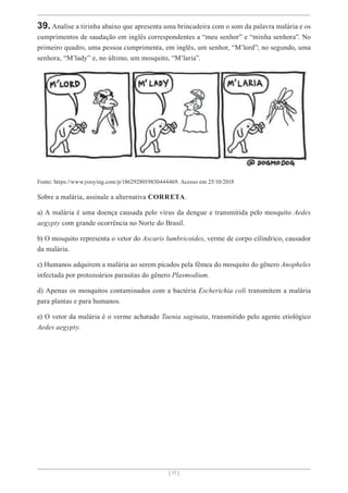 [ 17 ]
39. Analise a tirinha abaixo que apresenta uma brincadeira com o som da palavra malária e os
cumprimentos de saudação em inglês correspondentes a “meu senhor” e “minha senhora”. No
primeiro quadro, uma pessoa cumprimenta, em inglês, um senhor, “M’lord”; no segundo, uma
senhora, “M’lady” e, no último, um mosquito, “M’laria”.
Fonte: https://www.yooying.com/p/1862928019830444469. Acesso em 25/10/2018
Sobre a malária, assinale a alternativa CORRETA.
a) A malária é uma doença causada pelo vírus da dengue e transmitida pelo mosquito Aedes
aegypty com grande ocorrência no Norte do Brasil.
b) O mosquito representa o vetor do Ascaris lumbricoides, verme de corpo cilíndrico, causador
da malária.
c) Humanos adquirem a malária ao serem picados pela fêmea do mosquito do gênero Anopheles
infectada por protozoários parasitas do gênero Plasmodium.
d) Apenas os mosquitos contaminados com a bactéria Escherichia coli transmitem a malária
para plantas e para humanos.
e) O vetor da malária é o verme achatado Taenia saginata, transmitido pelo agente etiológico
Aedes aegypty.
 