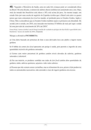 [ 18 ]
40. “Segundo o Ministério da Saúde, uma em cada três crianças pode ser considerada obesa
no Brasil. Há uma década, o número de adultos obesos também tem aumentado ano a ano. Hoje,
mais da metade dos brasileiros está obesa e 18% está acima do peso. Ao mesmo tempo, um
estudo feito por uma escola de negócios da Espanha revelou que o Brasil está entre os quatro
países que mais consomem fast food no mundo, só perdendo para os Estados Unidos, Japão e
China. Não é coincidência que os Estados Unidos também sejam os primeiros em obesidade. De
acordo com o estudo, em 2014, esse mercado movimentou 53 bilhões de reais por aqui e ainda
há uma previsão de crescimento de 30% até 2019.”
Fonte:https://emais.estadao.com.br/blogs/comida-de-verdade/os-perigos-do-fast-food-o-queridinho-dos-
brasileiros/. Acesso em outubro de 2018. (Adaptado)
Marque a afirmativa INCORRETA:
a) Uma dieta baseada em proteínas de leite e seus derivados leva um adulto a ingerir muita
gordura.
b) O hábito de comer fast food apresenta um perigo à saúde, pois permite a ingestão de uma
quantidade excessiva de gorduras saturadas.
c) Carnes com maior percentual de gordura contêm níveis elevados de calorias, gorduras
saturadas e colesterol.
d) Em sua maioria, os produtos vendidos nas redes de fast food contêm altas quantidades de
gordura, sódio, aditivos químicos, açúcares e alto valor calórico.
e) Pessoas que não comem carnes vermelhas, mas se alimentam de ovos, peixes e leite podem ter
todos os aminoácidos necessários, não correndo o risco de ingerir gorduras em excesso.
 