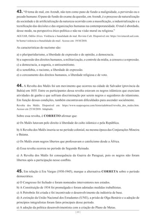 [ 20 ]
43. “O tema do mal, em Arendt, não tem como pano de fundo a malignidade, a perversão ou o
pecado humano. O pano de fundo do exame da questão, em Arendt, é o processo de naturalização
da sociedade e de artificialização da natureza ocorrido com a massificação, a industrialização e a
tecnificação das decisões e das organizações humanas na contemporaneidade. O mal é abordado,
desse modo, na perspectiva ético-política e não na visão moral ou religiosa.”
AGUIAR, Odílio Alves. Violência e banalidade do mal. Revista Cult. Disponível em: https://revistacult.uol.com.
br/home/violencia-e-banalidade-do-mal/. Acesso em: 19/10/2018.
As características do nazismo são:
a) o pluripartidarismo, a liberdade de expressão e de opinião, a democracia.
b) a supressão dos direitos humanos, a militarização, o controle da mídia, a censura e a repressão.
c) a democracia, a eugenia, o antissemitismo.
d) a xenofobia, o racismo, a liberdade de expressão.
e) o cerceamento dos direitos humanos, a liberdade religiosa e de voto.
44. A Revolta dos Malês foi um movimento que ocorreu na cidade de Salvador (província da
Bahia) em 1835. Entre os participantes dessa revolta estavam os negros islâmicos que exerciam
atividades de ganho e que sofriam discriminação por serem negros e seguidores do islamismo.
Em função dessas condições, também encontravam dificuldades para ascender socialmente.
Revolta dos Malês. Disponível em: https://www.suapesquisa.com/historiadobrasil/revolta_dos_males.htm.
Acesso em 25/10/2018. Adaptado.
Sobre essa revolta, é CORRETO afirmar que:
a) Os Malês lutavam pelo direito à liberdade do culto islâmico e pela República.
b) A Revolta dos Malês inseria-se no período colonial, na mesma época das Conjurações Mineira
e Baiana.
c) Os Malês eram negros libertos que professavam o catolicismo desde a África.
d) Essa revolta ocorreu no período do Segundo Reinado.
e) A Revolta dos Malês foi consequência da Guerra do Paraguai, pois os negros não foram
libertos após a participação nesse conflito.
45. Em relação à Era Vargas (1930-1945), marque a alternativa CORRETA sobre o período
democrático.
a) O Congresso foi fechado e foram nomeados interventores nos estados.
b) A Constituição de 1934 foi promulgada e foram adotadas medidas trabalhistas.
c) A Petrobrás foi criada e foi incentivado o desenvolvimento da indústria de base.
d) A extinção da União Nacional dos Estudantes (UNE), a prisão de Olga Benário e a adoção de
princípios integralistas foram fatos principais desse período.
e) A adoção da política desenvolvimentista com a criação do Plano de Metas.
 