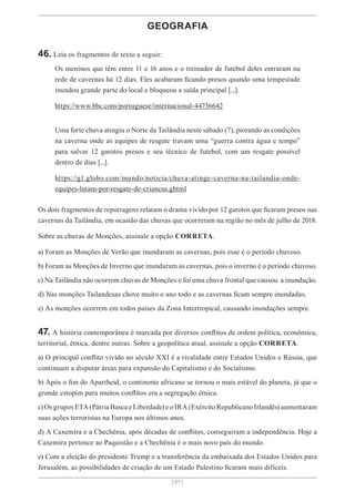 [ 21 ]
GEOGRAFIA
46. Leia os fragmentos de texto a seguir:
Os meninos que têm entre 11 e 16 anos e o treinador de futebol deles entraram na
rede de cavernas há 12 dias. Eles acabaram ficando presos quando uma tempestade
inundou grande parte do local e bloqueou a saída principal [...].
https://www.bbc.com/portuguese/internacional-44736642
Uma forte chuva atingiu o Norte da Tailândia neste sábado (7), piorando as condições
na caverna onde as equipes de resgate travam uma “guerra contra água e tempo”
para salvar 12 garotos presos e seu técnico de futebol, com um resgate possível
dentro de dias [...].
https://g1.globo.com/mundo/noticia/chuva-atinge-caverna-na-tailandia-onde-
equipes-lutam-por-resgate-de-criancas.ghtml
Os dois fragmentos de reportagens relatam o drama vivido por 12 garotos que ficaram presos nas
cavernas da Tailândia, em ocasião das chuvas que ocorreram na região no mês de julho de 2018.
Sobre as chuvas de Monções, assinale a opção CORRETA.
a) Foram as Monções de Verão que inundaram as cavernas, pois esse é o período chuvoso.
b) Foram as Monções de Inverno que inundaram as cavernas, pois o inverno é o período chuvoso.
c) Na Tailândia não ocorrem chuvas de Monções e foi uma chuva frontal que causou a inundação.
d) Nas monções Tailandesas chove muito o ano todo e as cavernas ficam sempre inundadas.
e) As monções ocorrem em todos países da Zona Intertropical, causando inundações sempre.
47. A história contemporânea é marcada por diversos conflitos de ordem política, econômica,
territorial, étnica, dentre outras. Sobre a geopolítica atual, assinale a opção CORRETA.
a) O principal conflito vivido no século XXI é a rivalidade entre Estados Unidos e Rússia, que
continuam a disputar áreas para expansão do Capitalismo e do Socialismo.
b) Após o fim do Apartheid, o continente africano se tornou o mais estável do planeta, já que o
grande estopim para muitos conflitos era a segregação étnica.
c) Os grupos ETA (Pátria Basca e Liberdade) e o IRA (Exército Republicano Irlandês) aumentaram
suas ações terroristas na Europa nos últimos anos.
d) A Caxemira e a Chechênia, após décadas de conflitos, conseguiram a independência. Hoje a
Caxemira pertence ao Paquistão e a Chechênia é o mais novo país do mundo.
e) Com a eleição do presidente Trump e a transferência da embaixada dos Estados Unidos para
Jerusalém, as possibilidades de criação de um Estado Palestino ficaram mais difíceis.
 