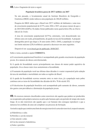 [ 22 ]
48. Leia o fragmento de texto a seguir:
População brasileira passa de 207,7 milhões em 2017
No ano passado, o levantamento anual do Instituto Brasileiro de Geografia e
Estatística (IBGE) ainda indicava uma população de 206,08 milhões.
Pesquisa do IBGE indica que o Brasil tem 207,7 milhões de habitantes e uma taxa
de crescimento populacional de 0,77% entre 2016 e 2017, um pouco menor do que a
de 2015/2016 (0,80%). Os dados foram publicados nesta quarta-feira (30), no Diário
Oficial da União.
A taxa de crescimento populacional (0,77%), entretanto, vem desacelerando nos
últimos anos em razão, principalmente, da queda na taxa de fecundidade. A projeção
demográfica prevê que daqui a 26 anos (entre 2042 e 2043), a população vai atingir
seu limite máximo (228,4 milhões) e passará a decrescer nos anos seguintes.
Disponível em: www.brasil.gov.br publicado: 30/08/2017
Sobre o tema, assinale a opção CORRETA.
a) O crescimento populacional brasileiro é acompanhado pelo grande crescimento da população
jovem. Já o número de idosos está diminuindo.
b) A queda de fecundidade ocorre principalmente nas classes de menor poder aquisitivo da
população. Já as classes mais ricas aumentaram a fecundidade.
c) O aumento da população rural nas últimas duas décadas é o maior responsável pela redução
da taxa de natalidade e mortalidade em todas as regiões do Brasil.
d) A queda da fecundidade ocorreu somente entre os mais ricos, já a população mais pobre
continua com as taxas de fecundidade das décadas de 60 e 70 do século XX.
e) O decréscimo da população brasileira será acompanhado pelo aumento de idosos, aumento
dos gastos com previdência e diminuição da população jovem.
49. Os recursos naturais classificados como renováveis são aqueles que podem ser produzidos
ou recuperados pela própria natureza ou pela ação humana após um período de tempo não muito
longo. Já os não renováveis são aqueles que o ser humano não consegue reproduzir e que a
natureza leva milhões de anos até completar seu processo de formação.
Assinaleaopçãoquecontémumafontedeenergiarenováveleumanãorenovável,respectivamente.
a) Hidrelétrica e solar.
b) Petróleo e carvão mineral.
c) Gás natural e solar.
d) Carvão mineral e hidrelétrica.
e) Solar e petróleo.
 