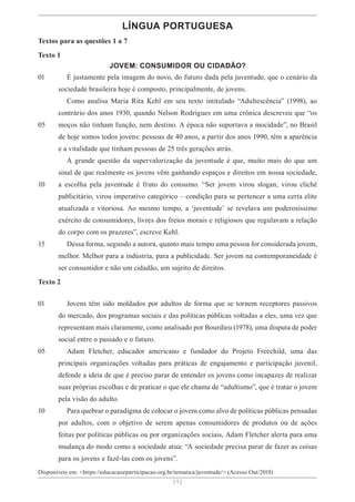 [ 1 ]
[ 1 ]
LÍNGUA PORTUGUESA
Textos para as questões 1 a 7
Texto 1
JOVEM: CONSUMIDOR OU CIDADÃO?
É justamente pela imagem do novo, do futuro dada pela juventude, que o cenário da
sociedade brasileira hoje é composto, principalmente, de jovens.
Como analisa Maria Rita Kehl em seu texto intitulado “Adultescência” (1998), ao
contrário dos anos 1930, quando Nelson Rodrigues em uma crônica descreveu que “os
moços não tinham função, nem destino. A época não suportava a mocidade”, no Brasil
de hoje somos todos jovens: pessoas de 40 anos, a partir dos anos 1990, têm a aparência
e a vitalidade que tinham pessoas de 25 três gerações atrás.
A grande questão da supervalorização da juventude é que, muito mais do que um
sinal de que realmente os jovens vêm ganhando espaços e direitos em nossa sociedade,
a escolha pela juventude é fruto do consumo. “Ser jovem virou slogan, virou clichê
publicitário, virou imperativo categórico – condição para se pertencer a uma certa elite
atualizada e vitoriosa. Ao mesmo tempo, a ‘juventude’ se revelava um poderosíssimo
exército de consumidores, livres dos freios morais e religiosos que regulavam a relação
do corpo com os prazeres”, escreve Kehl.
Dessa forma, segundo a autora, quanto mais tempo uma pessoa for considerada jovem,
melhor. Melhor para a indústria, para a publicidade. Ser jovem na contemporaneidade é
ser consumidor e não um cidadão, um sujeito de direitos.
Texto 2
Jovens têm sido moldados por adultos de forma que se tornem receptores passivos
do mercado, dos programas sociais e das políticas públicas voltadas a eles, uma vez que
representam mais claramente, como analisado por Bourdieu (1978), uma disputa de poder
social entre o passado e o futuro.
Adam Fletcher, educador americano e fundador do Projeto Freechild, uma das
principais organizações voltadas para práticas de engajamento e participação juvenil,
defende a ideia de que é preciso parar de entender os jovens como incapazes de realizar
suas próprias escolhas e de praticar o que ele chama de “adultismo”, que é tratar o jovem
pela visão do adulto.
Para quebrar o paradigma de colocar o jovem como alvo de políticas públicas pensadas
por adultos, com o objetivo de serem apenas consumidores de produtos ou de ações
feitas por políticas públicas ou por organizações sociais, Adam Fletcher alerta para uma
mudança do modo como a sociedade atua: “A sociedade precisa parar de fazer as coisas
para os jovens e fazê-las com os jovens”.
Disponíveis em: <https://educacaoeparticipacao.org.br/tematica/juventude/> (Acesso Out/2018)
01
05
10
15
01
05
10
 