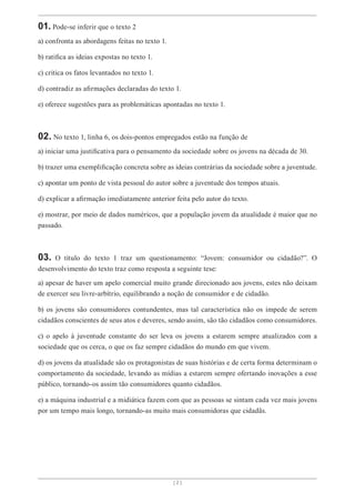 [ 2 ]
01. Pode-se inferir que o texto 2
a) confronta as abordagens feitas no texto 1.
b) ratifica as ideias expostas no texto 1.
c) critica os fatos levantados no texto 1.
d) contradiz as afirmações declaradas do texto 1.
e) oferece sugestões para as problemáticas apontadas no texto 1.
02. No texto 1, linha 6, os dois-pontos empregados estão na função de
a) iniciar uma justificativa para o pensamento da sociedade sobre os jovens na década de 30.
b) trazer uma exemplificação concreta sobre as ideias contrárias da sociedade sobre a juventude.
c) apontar um ponto de vista pessoal do autor sobre a juventude dos tempos atuais.
d) explicar a afirmação imediatamente anterior feita pelo autor do texto.
e) mostrar, por meio de dados numéricos, que a população jovem da atualidade é maior que no
passado.
03. O título do texto 1 traz um questionamento: “Jovem: consumidor ou cidadão?”. O
desenvolvimento do texto traz como resposta a seguinte tese:
a) apesar de haver um apelo comercial muito grande direcionado aos jovens, estes não deixam
de exercer seu livre-arbítrio, equilibrando a noção de consumidor e de cidadão.
b) os jovens são consumidores contundentes, mas tal característica não os impede de serem
cidadãos conscientes de seus atos e deveres, sendo assim, são tão cidadãos como consumidores.
c) o apelo à juventude constante do ser leva os jovens a estarem sempre atualizados com a
sociedade que os cerca, o que os faz sempre cidadãos do mundo em que vivem.
d) os jovens da atualidade são os protagonistas de suas histórias e de certa forma determinam o
comportamento da sociedade, levando as mídias a estarem sempre ofertando inovações a esse
público, tornando-os assim tão consumidores quanto cidadãos.
e) a máquina industrial e a midiática fazem com que as pessoas se sintam cada vez mais jovens
por um tempo mais longo, tornando-as muito mais consumidoras que cidadãs.
 