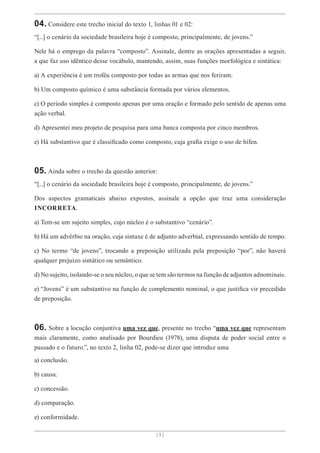 [ 3 ]
04. Considere este trecho inicial do texto 1, linhas 01 e 02:
“[...] o cenário da sociedade brasileira hoje é composto, principalmente, de jovens.”
Nele há o emprego da palavra “composto”. Assinale, dentre as orações apresentadas a seguir,
a que faz uso idêntico desse vocábulo, mantendo, assim, suas funções morfológica e sintática:
a) A experiência é um troféu composto por todas as armas que nos feriram.
b) Um composto químico é uma substância formada por vários elementos.
c) O período simples é composto apenas por uma oração e formado pelo sentido de apenas uma
ação verbal.
d) Apresentei meu projeto de pesquisa para uma banca composta por cinco membros.
e) Há substantivo que é classificado como composto, cuja grafia exige o uso de hífen.
05. Ainda sobre o trecho da questão anterior:
“[...] o cenário da sociedade brasileira hoje é composto, principalmente, de jovens.”
Dos aspectos gramaticais abaixo expostos, assinale a opção que traz uma consideração
INCORRETA.
a) Tem-se um sujeito simples, cujo núcleo é o substantivo “cenário”.
b) Há um advérbio na oração, cuja sintaxe é de adjunto adverbial, expressando sentido de tempo.
c) No termo “de jovens”, trocando a preposição utilizada pela preposição “por”, não haverá
qualquer prejuízo sintático ou semântico.
d) No sujeito, isolando-se o seu núcleo, o que se tem são termos na função de adjuntos adnominais.
e) “Jovens” é um substantivo na função de complemento nominal, o que justifica vir precedido
de preposição.
06. Sobre a locução conjuntiva uma vez que, presente no trecho “uma vez que representam
mais claramente, como analisado por Bourdieu (1978), uma disputa de poder social entre o
passado e o futuro.”, no texto 2, linha 02, pode-se dizer que introduz uma
a) conclusão.
b) causa.
c) concessão.
d) comparação.
e) conformidade.
 