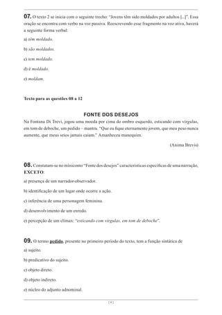 [ 4 ]
07. O texto 2 se inicia com o seguinte trecho: “Jovens têm sido moldados por adultos [...]”. Essa
oração se encontra com verbo na voz passiva. Reescrevendo esse fragmento na voz ativa, haverá
a seguinte forma verbal:
a) têm moldado.
b) são moldados.
c) tem moldado.
d) é moldado.
e) moldam.
Texto para as questões 08 a 12
FONTE DOS DESEJOS
Na Fontana Di Trevi, jogou uma moeda por cima do ombro esquerdo, esticando com vírgulas,
em tom de deboche, um pedido – mantra. “Que eu fique eternamente jovem, que meu peso nunca
aumente, que meus seios jamais caiam.” Amanheceu manequim.
(Anima Brevis)
08.Constatam-se no miniconto “Fonte dos desejos” características específicas de uma narração,
EXCETO:
a) presença de um narrador-observador.
b) identificação de um lugar onde ocorre a ação.
c) inferência de uma personagem feminina.
d) desenvolvimento de um enredo.
e) percepção de um clímax: “esticando com vírgulas, em tom de deboche”.
09. O termo pedido, presente no primeiro período do texto, tem a função sintática de
a) sujeito.
b) predicativo do sujeito.
c) objeto direto.
d) objeto indireto.
e) núcleo do adjunto adnominal.
 