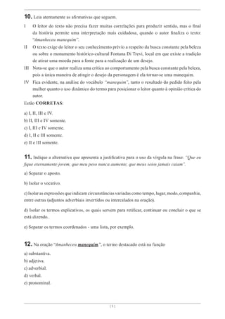 [ 5 ]
10. Leia atentamente as afirmativas que seguem.
I O leitor do texto não precisa fazer muitas correlações para produzir sentido, mas o final
da história permite uma interpretação mais cuidadosa, quando o autor finaliza o texto:
“Amanheceu manequim”.
II O texto exige do leitor o seu conhecimento prévio a respeito da busca constante pela beleza
ou sobre o monumento histórico-cultural Fontana Di Trevi, local em que existe a tradição
de atirar uma moeda para a fonte para a realização de um desejo.
III Nota-se que o autor realiza uma crítica ao comportamento pela busca constante pela beleza,
pois a única maneira de atingir o desejo da personagem é ela tornar-se uma manequim.
IV Fica evidente, na análise do vocábulo “manequim”, tanto o resultado do pedido feito pela
mulher quanto o uso dinâmico do termo para posicionar o leitor quanto à opinião crítica do
autor.
Estão CORRETAS:
a) I, II, III e IV.
b) II, III e IV somente.
c) I, III e IV somente.
d) I, II e III somente.
e) II e III somente.
11. Indique a alternativa que apresenta a justificativa para o uso da vírgula na frase: “Que eu
fique eternamente jovem, que meu peso nunca aumente, que meus seios jamais caiam”.
a) Separar o aposto.
b) Isolar o vocativo.
c) Isolar as expressões que indicam circunstâncias variadas como tempo, lugar, modo, companhia,
entre outras (adjuntos adverbiais invertidos ou intercalados na oração).
d) Isolar os termos explicativos, os quais servem para retificar, continuar ou concluir o que se
está dizendo.
e) Separar os termos coordenados - uma lista, por exemplo.
12. Na oração “Amanheceu manequim.”, o termo destacado está na função
a) substantiva.
b) adjetiva.
c) adverbial.
d) verbal.
e) pronominal.
 