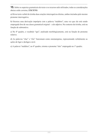 [ 7 ]
15. Sobre os aspectos gramaticais do texto e os recursos nele utilizados, todas as considerações
abaixo estão corretas, EXCETO:
a) Há no texto verbal da tirinha duas orações interrogativas diretas, ambas iniciadas pelo mesmo
pronome interrogativo.
b) Ocorreu uma derivação imprópria com a palavra “malditos”, uma vez que ela está sendo
empregada fora de sua classe gramatical original – a de adjetivo. No contexto da tirinha, está na
função de substantivo.
c) No 4º quadro, o vocábulo “que”, analisado morfologicamente, está na função de pronome
relativo.
d) As palavras “clac” e “clic” funcionam como onomatopeias, representando verbalmente as
ações de ligar e desligar a tevê.
e) A palavra “malditos”, no 4º quadro, retoma o pronome “eles” empregado no 1º quadro.
 