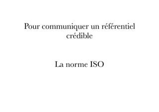 Pour communiquer un référentiel
crédible
La norme ISO
 