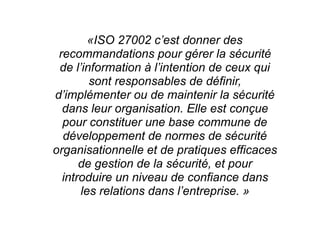 «ISO 27002 c’est donner des
recommandations pour gérer la sécurité
de l’information à l’intention de ceux qui
sont responsables de définir,
d’implémenter ou de maintenir la sécurité
dans leur organisation. Elle est conçue
pour constituer une base commune de
développement de normes de sécurité
organisationnelle et de pratiques efficaces
de gestion de la sécurité, et pour
introduire un niveau de confiance dans
les relations dans l’entreprise. »
 