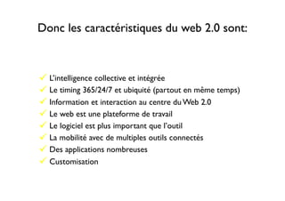 Donc les caractéristiques du web 2.0 sont:
" L’intelligence collective et intégrée
" Le timing 365/24/7 et ubiquité (partout en même temps)
" Information et interaction au centre du Web 2.0
" Le web est une plateforme de travail
" Le logiciel est plus important que l’outil
" La mobilité avec de multiples outils connectés
" Des applications nombreuses
" Customisation
 