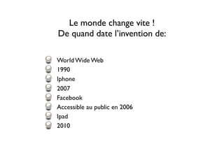 Le monde change vite !
De quand date l’invention de:
World Wide Web
1990
Iphone
2007
Facebook
Accessible au public en 2006
Ipad
2010
 