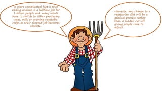 A more complicated fact is that
raising animals is a fulltime job for
1 billion people and many would
have to switch to either producing
eggs, milk or growing vegetable
crops as their current job becomes
obsolete.
However, any change to a
vegetarian diet will be a
gradual process rather
than a sudden cut-off
giving people time to
adjust.
 