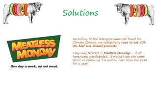 Solutions
According to the Intergovernmental Panel for
Climate Change, we realistically need to eat 50%
less beef and animal products
Easy way to start is Meatless Mondays – if all
Americans participated, it would have the same
effect as removing 7.6 million cars from the road
for a year!
 