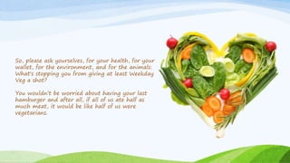 So, please ask yourselves, for your health, for your
wallet, for the environment, and for the animals:
What's stopping you from giving at least Weekday
Veg a shot?
You wouldn’t be worried about having your last
hamburger and after all, if all of us ate half as
much meat, it would be like half of us were
vegetarians.
 