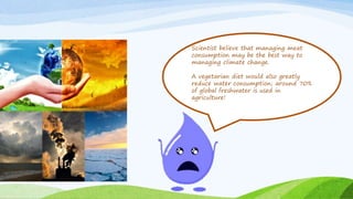 Scientist believe that managing meat
consumption may be the best way to
managing climate change.
A vegetarian diet would also greatly
reduce water consumption; around 70%
of global freshwater is used in
agriculture!
 