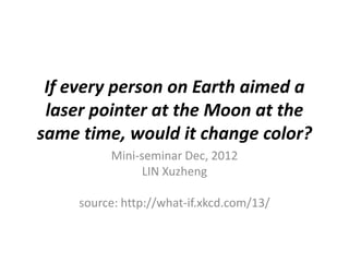 If every person on Earth aimed a
 laser pointer at the Moon at the
same time, would it change color?
          Mini-seminar Dec, 2012
                LIN Xuzheng

     source: http://what-if.xkcd.com/13/
 