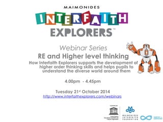 Webinar Series 
RE and Higher level thinking 
How Interfaith Explorers supports the development of 
higher order thinking skills and helps pupils to 
understand the diverse world around them 
4.00pm - 4.45pm 
Tuesday 21st October 2014 
http://www.interfaithexplorers.com/webinars 
 