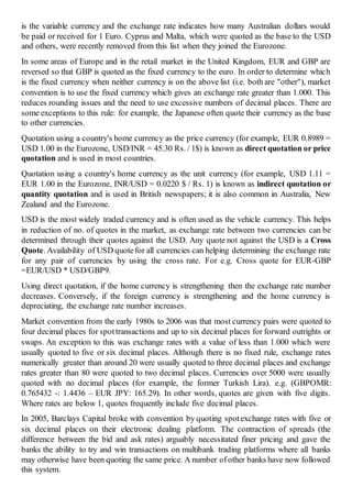 is the variable currency and the exchange rate indicates how many Australian dollars would
be paid or received for 1 Euro. Cyprus and Malta, which were quoted as the base to the USD
and others, were recently removed from this list when they joined the Eurozone.
In some areas of Europe and in the retail market in the United Kingdom, EUR and GBP are
reversed so that GBP is quoted as the fixed currency to the euro. In order to determine which
is the fixed currency when neither currency is on the above list (i.e. both are "other"), market
convention is to use the fixed currency which gives an exchange rate greater than 1.000. This
reduces rounding issues and the need to use excessive numbers of decimal places. There are
some exceptions to this rule: for example, the Japanese often quote their currency as the base
to other currencies.
Quotation using a country's home currency as the price currency (for example, EUR 0.8989 =
USD 1.00 in the Eurozone, USD/INR = 45.30 Rs. / 1$) is known as direct quotation or price
quotation and is used in most countries.
Quotation using a country's home currency as the unit currency (for example, USD 1.11 =
EUR 1.00 in the Eurozone, INR/USD = 0.0220 $ / Rs. 1) is known as indirect quotation or
quantity quotation and is used in British newspapers; it is also common in Australia, New
Zealand and the Eurozone.
USD is the most widely traded currency and is often used as the vehicle currency. This helps
in reduction of no. of quotes in the market, as exchange rate between two currencies can be
determined through their quotes against the USD. Any quote not against the USD is a Cross
Quote. Availability of USD quotefor all currencies can helping determining the exchange rate
for any pair of currencies by using the cross rate. For e.g. Cross quote for EUR-GBP
=EUR/USD * USD/GBP9.
Using direct quotation, if the home currency is strengthening then the exchange rate number
decreases. Conversely, if the foreign currency is strengthening and the home currency is
depreciating, the exchange rate number increases.
Market convention from the early 1980s to 2006 was that most currency pairs were quoted to
four decimal places for spottransactions and up to six decimal places for forward outrights or
swaps. An exception to this was exchange rates with a value of less than 1.000 which were
usually quoted to five or six decimal places. Although there is no fixed rule, exchange rates
numerically greater than around 20 were usually quoted to three decimal places and exchange
rates greater than 80 were quoted to two decimal places. Currencies over 5000 were usually
quoted with no decimal places (for example, the former Turkish Lira). e.g. (GBPOMR:
0.765432 -: 1.4436 – EUR JPY: 165.29). In other words, quotes are given with five digits.
Where rates are below 1, quotes frequently include five decimal places.
In 2005, Barclays Capital broke with convention by quoting spotexchange rates with five or
six decimal places on their electronic dealing platform. The contraction of spreads (the
difference between the bid and ask rates) arguably necessitated finer pricing and gave the
banks the ability to try and win transactions on multibank trading platforms where all banks
may otherwise have been quoting the same price. A number ofother banks have now followed
this system.
 