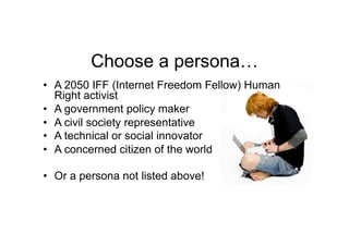 Choose a persona…
•  A 2050 IFF (Internet Freedom Fellow) Human
   Right activist
•  A government policy maker
•  A civil society representative
•  A technical or social innovator
•  A concerned citizen of the world

•  Or a persona not listed above!
 