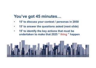 You’ve got 45 minutes…
•    15' to discuss your context / personas in 2050
•    15' to answer the questions asked (next slide)
•    15' to identify the key actions that must be
     undertaken to make that 2025 “ thing ” happen
 