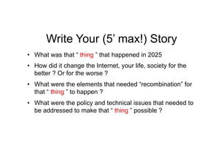Write Your (5’ max!) Story
•  What was that “ thing ” that happened in 2025
•  How did it change the Internet, your life, society for the
   better ? Or for the worse ?
•  What were the elements that needed “recombination” for
   that “ thing ” to happen ?
•  What were the policy and technical issues that needed to
   be addressed to make that “ thing ” possible ?
 